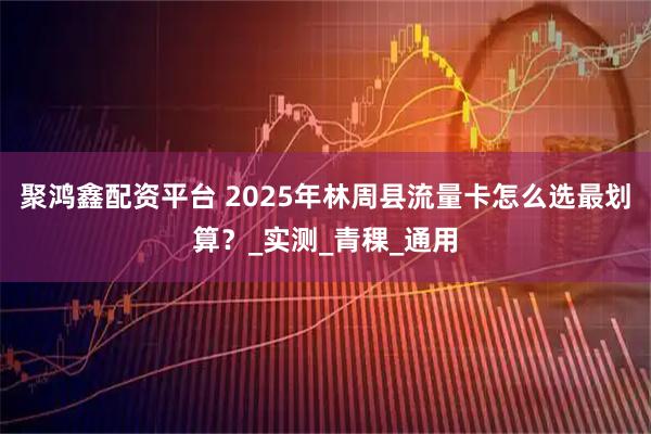 聚鸿鑫配资平台 2025年林周县流量卡怎么选最划算？_实测_青稞_通用
