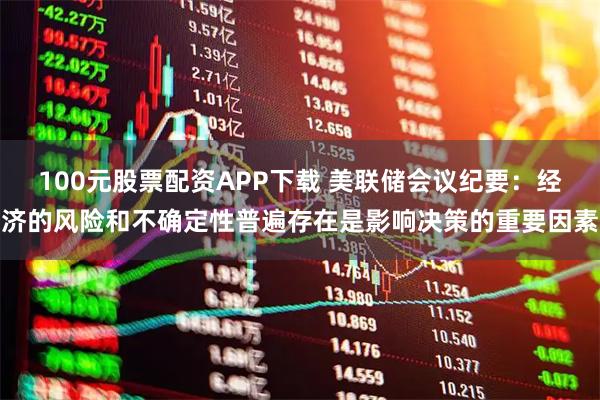 100元股票配资APP下载 美联储会议纪要：经济的风险和不确定性普遍存在是影响决策的重要因素