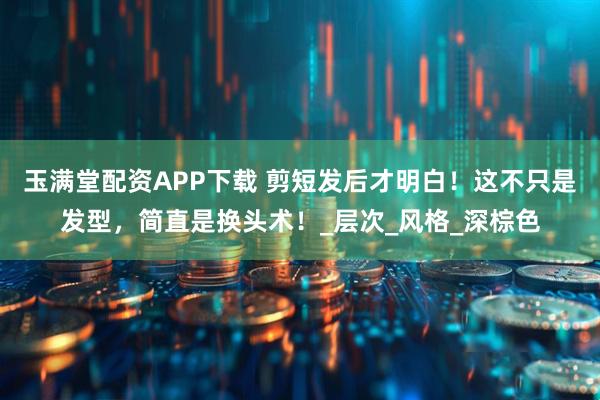 玉满堂配资APP下载 剪短发后才明白！这不只是发型，简直是换头术！_层次_风格_深棕色