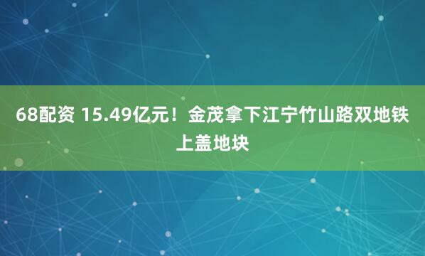 68配资 15.49亿元！金茂拿下江宁竹山路双地铁上盖地块