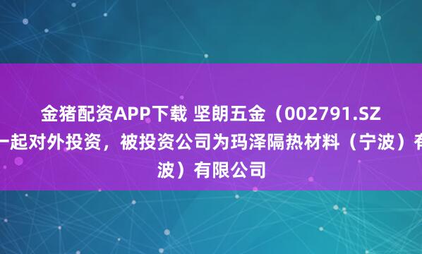 金猪配资APP下载 坚朗五金（002791.SZ）新增一起对外投资，被投资公司为玛泽隔热材料（宁波）有限公司