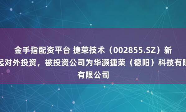 金手指配资平台 捷荣技术（002855.SZ）新增一起对外投资，被投资公司为华灏捷荣（德阳）科技有限公司