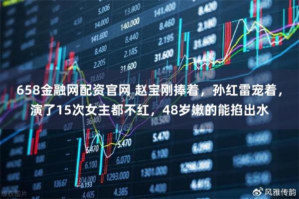 658金融网配资官网 赵宝刚捧着，孙红雷宠着，演了15次女主都不红，48岁嫩的能掐出水