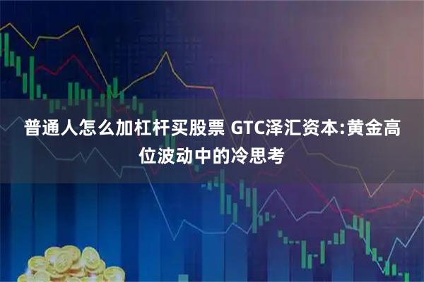 普通人怎么加杠杆买股票 GTC泽汇资本:黄金高位波动中的冷思考