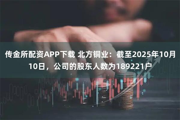 传金所配资APP下载 北方铜业：截至2025年10月10日，公司的股东人数为189221户