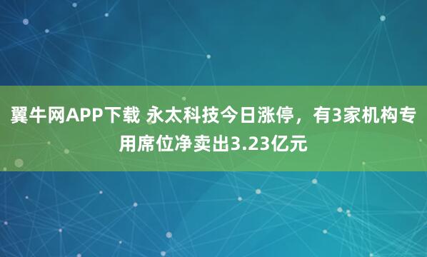 翼牛网APP下载 永太科技今日涨停，有3家机构专用席位净卖出3.23亿元