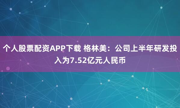 个人股票配资APP下载 格林美：公司上半年研发投入为7.52亿元人民币