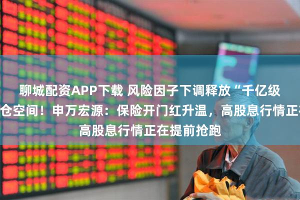 聊城配资APP下载 风险因子下调释放“千亿级别”权益加仓空间！申万宏源：保险开门红升温，高股息行情正在提前抢跑