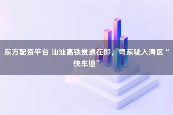 东方配资平台 汕汕高铁贯通在即，粤东驶入湾区“快车道”