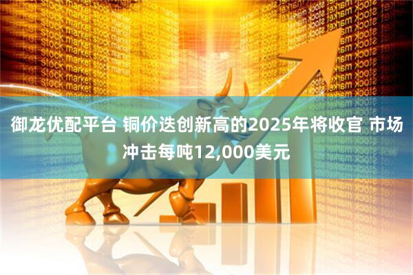 御龙优配平台 铜价迭创新高的2025年将收官 市场冲击每吨12,000美元
