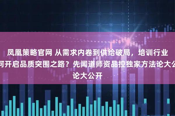 凤凰策略官网 从需求内卷到供给破局，培训行业如何开启品质突围之路？先闻道师资品控独家方法论大公开
