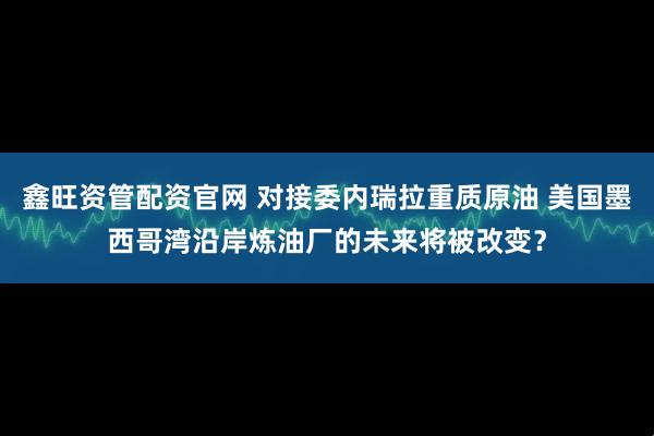 鑫旺资管配资官网 对接委内瑞拉重质原油 美国墨西哥湾沿岸炼油厂的未来将被改变？