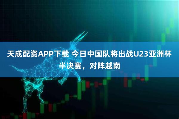 天成配资APP下载 今日中国队将出战U23亚洲杯半决赛，对阵越南