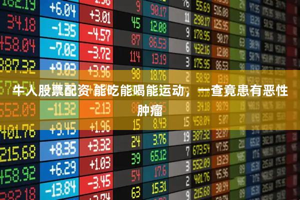 牛人股票配资 能吃能喝能运动，一查竟患有恶性肿瘤