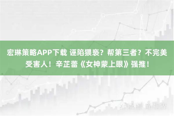宏琳策略APP下载 诬陷猥亵？帮第三者？不完美受害人！辛芷蕾《女神蒙上眼》强推！