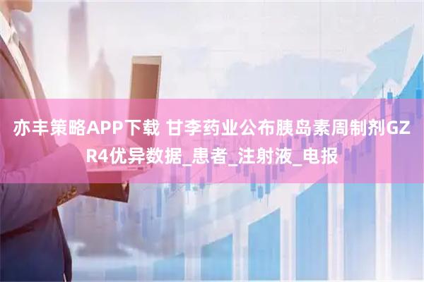 亦丰策略APP下载 甘李药业公布胰岛素周制剂GZR4优异数据_患者_注射液_电报