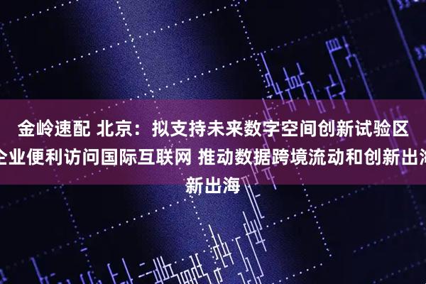 金岭速配 北京：拟支持未来数字空间创新试验区企业便利访问国际互联网 推动数据跨境流动和创新出海