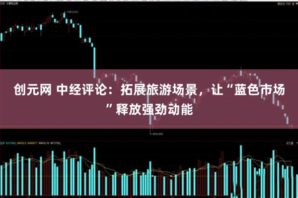 创元网 中经评论：拓展旅游场景，让“蓝色市场”释放强劲动能