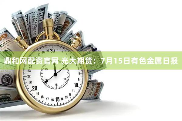 鼎和网配资官网 光大期货：7月15日有色金属日报
