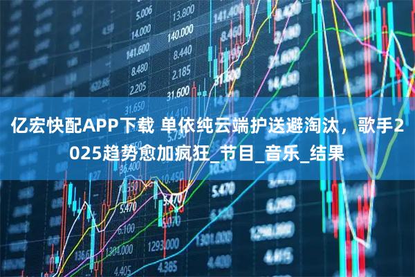 亿宏快配APP下载 单依纯云端护送避淘汰，歌手2025趋势愈加疯狂_节目_音乐_结果