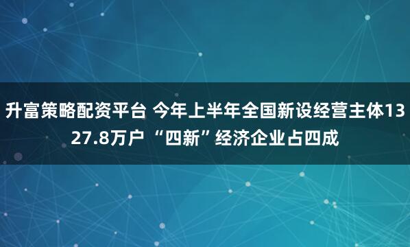 升富策略配资平台 今年上半年全国新设经营主体1327.8万户 “四新”经济企业占四成