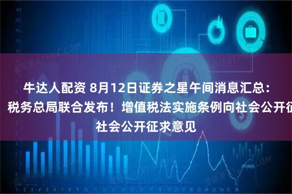 牛达人配资 8月12日证券之星午间消息汇总：财政部、税务总局联合发布！增值税法实施条例向社会公开征求意见